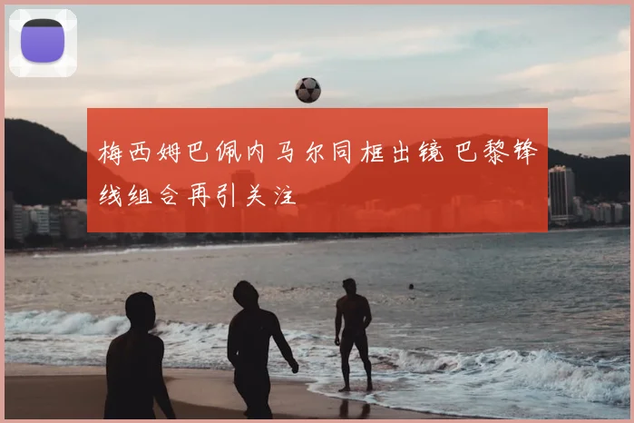 梅西姆巴佩内马尔同框出镜 巴黎锋线组合再引关注