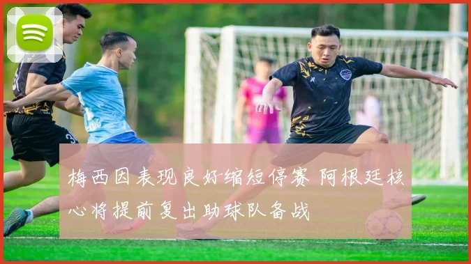 梅西因表现良好缩短停赛 阿根廷核心将提前复出助球队备战