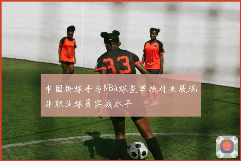 中国街球手与NBA球星单挑对决展现非职业球员实战水平
