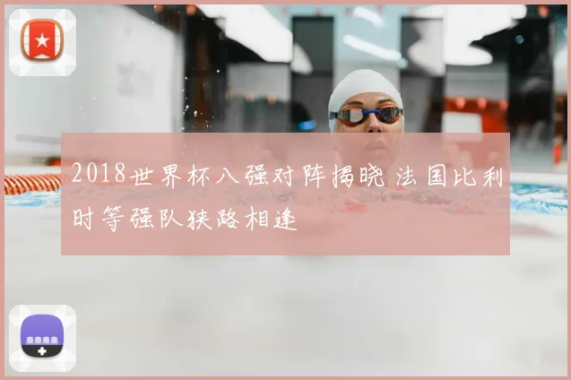 2018世界杯八强对阵揭晓 法国比利时等强队狭路相逢