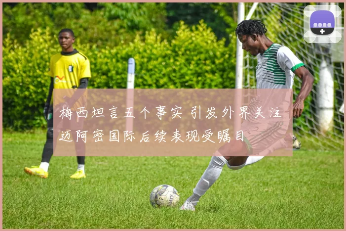 梅西坦言五个事实 引发外界关注 迈阿密国际后续表现受瞩目