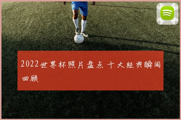 2022世界杯照片盘点 十大经典瞬间回顾