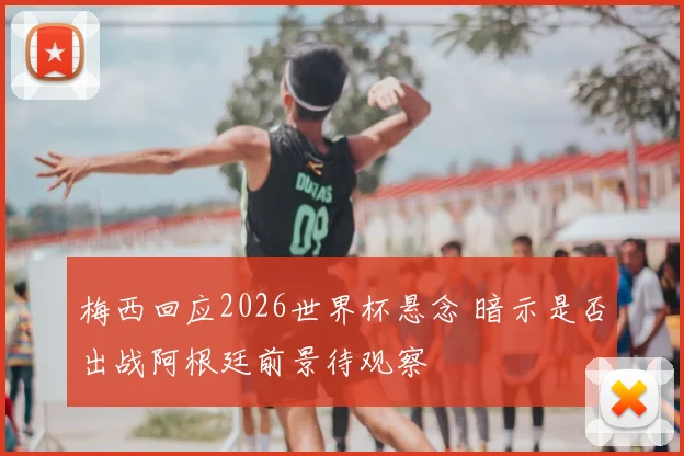 梅西回应2026世界杯悬念 暗示是否出战阿根廷前景待观察