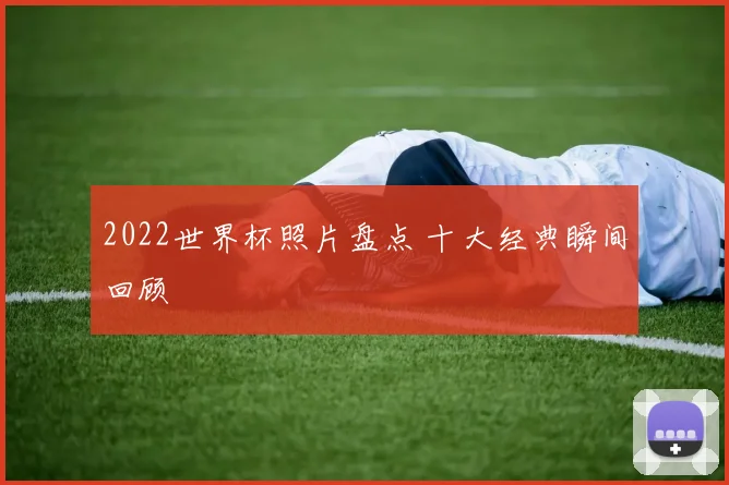 2022世界杯照片盘点 十大经典瞬间回顾