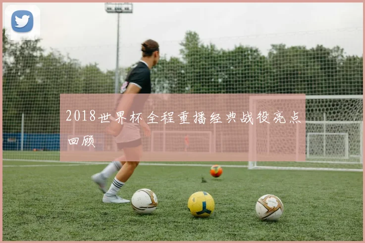 2018世界杯全程重播经典战役亮点回顾